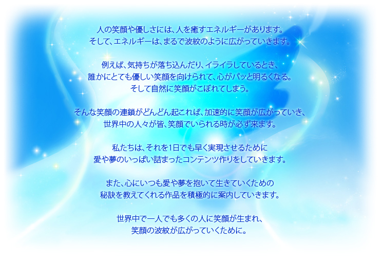 人の笑顔や優しさには、人を癒すエネルギーがあります。
                        そして、エネルギーは、まるで波紋のように広がっていきます。
                        
                        例えば、気持ちが落ち込んだり、イライラしているとき、
                        誰かにとても優しい笑顔を向けられて、心がパッと明るくなる。
                        そして自然に笑顔がこぼれてしまう。
                        
                        そんな笑顔の連鎖がどんどん起これば、加速的に笑顔が広がっていき、
                        世界中の人々が皆、笑顔でいられる時が必ず来ます。
                        
                        私たちは、それを1日でも早く実現させるために
                        愛や夢のいっぱい詰まったコンテンツ作りをしていきます。
                        
                        また、心にいつも愛や夢を抱いて生きていくための
                        秘訣を教えてくれる作品を積極的に案内していきます。
                        
                        世界中で一人でも多くの人に笑顔が生まれ、
                        笑顔の波紋が広がっていくために。 